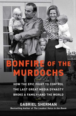 Bonfire of the Murdochs : how the epic fight to control the last great media dynasty broke a family--and the world / Gabriel Sherman