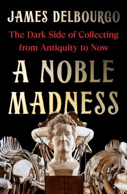 A noble madness : the dark side of collecting from antiquity to now / James Delbourgo