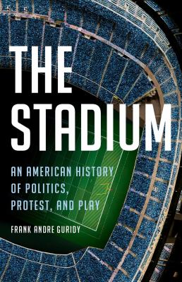 The stadium : an American history of politics, protest, and play / Frank A. Guridy