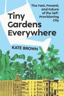 Tiny gardens everywhere : the past, present, and future of the self-provisioning city / Kate Brown