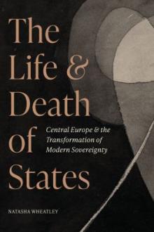 The life and death of states : Central Europe and the transformation of modern sovereignty / Natasha Wheatley