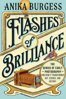 Flashes of brilliance : the genius of early photography and how it transformed art, science, and history / Anika Burgess