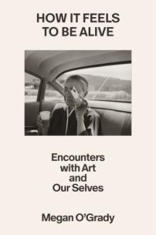 How it feels to be alive : encounters with art and our selves / Megan O'Grady