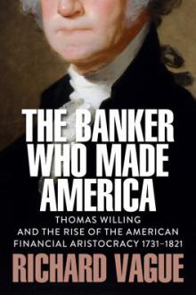 The banker who made America : Thomas Willing and the rise of the American financial aristocracy, 1731-1821 / Richard Vague